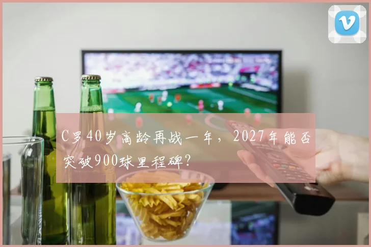 C罗40岁高龄再战一年,2027年能否突破900球里程碑?