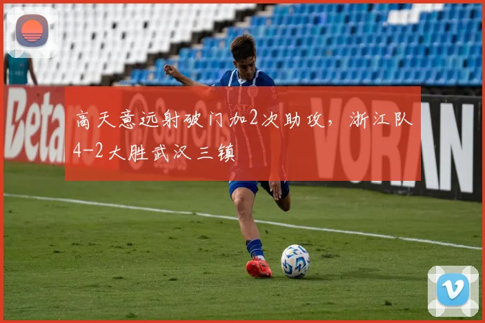 高天意远射破门加2次助攻,浙江队4-2大胜武汉三镇