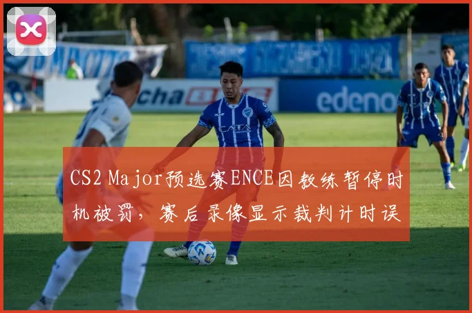 CS2 Major预选赛ENCE因教练暂停时机被罚,赛后录像显示裁判计时误差达3秒