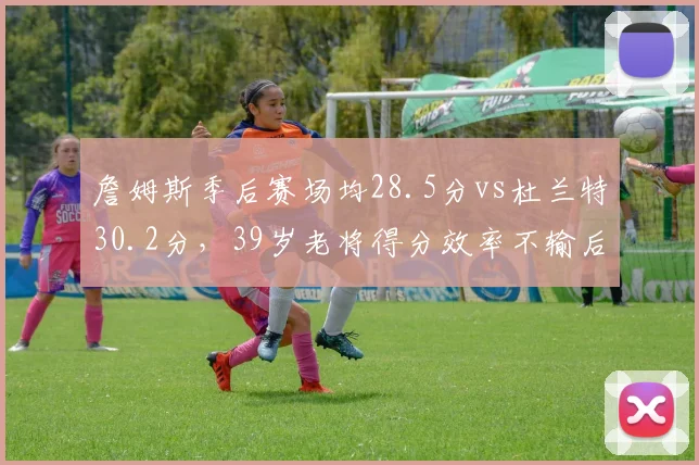 詹姆斯季后赛场均28.5分vs杜兰特30.2分,39岁老将得分效率不输后辈