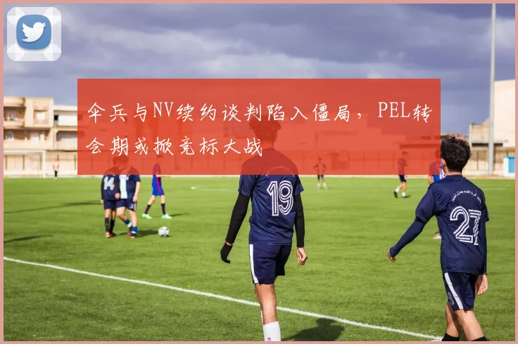 伞兵与NV续约谈判陷入僵局,PEL转会期或掀竞标大战