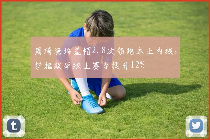 周琦场均盖帽2.8次领跑本土内线,护框效率较上赛季提升12%