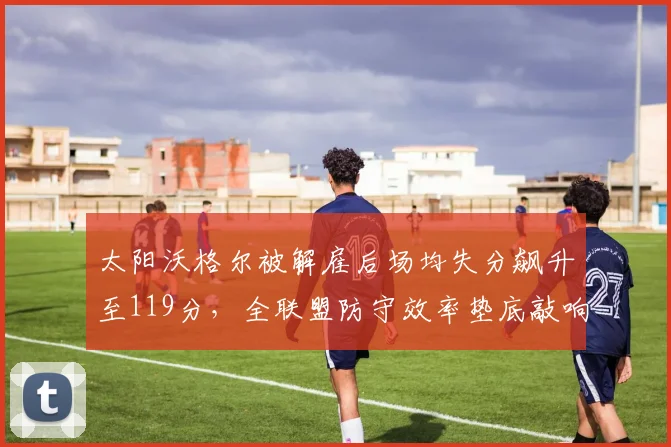 太阳沃格尔被解雇后场均失分飙升至119分,全联盟防守效率垫底敲响警钟