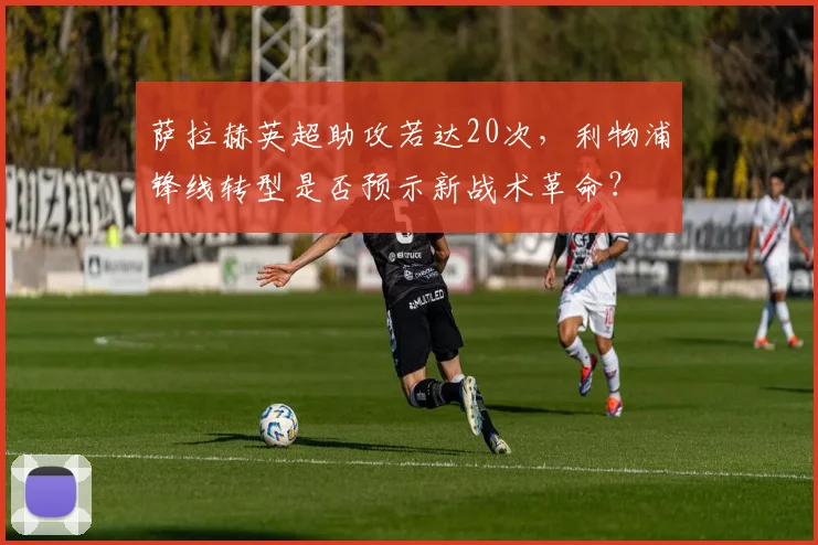 萨拉赫英超助攻若达20次,利物浦锋线转型是否预示新战术革命?